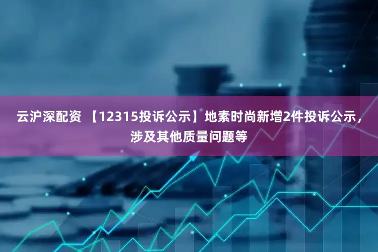 云沪深配资 【12315投诉公示】地素时尚新增2件投诉公示，涉及其他质量问题等