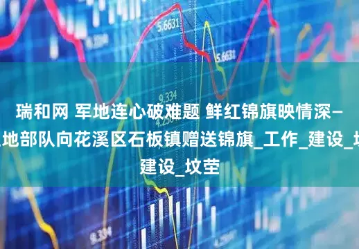 瑞和网 军地连心破难题 鲜红锦旗映情深——驻地部队向花溪区石板镇赠送锦旗_工作_建设_坟茔