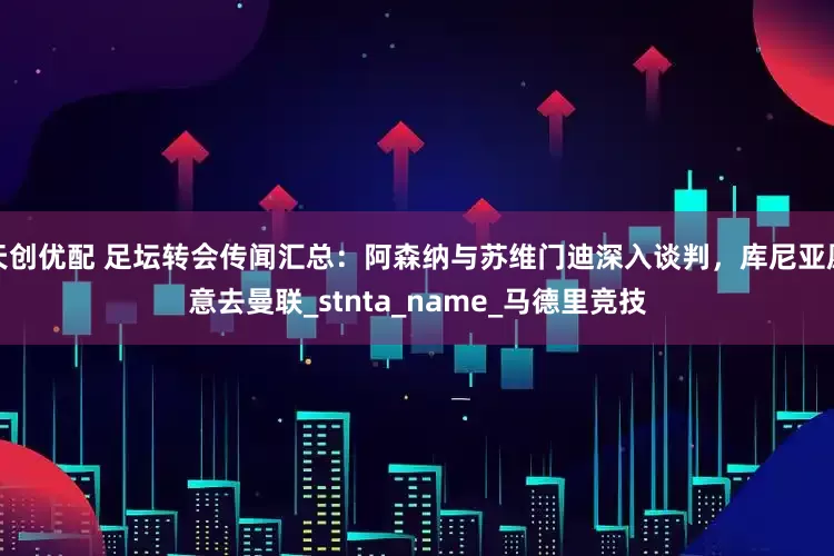 天创优配 足坛转会传闻汇总：阿森纳与苏维门迪深入谈判，库尼亚愿意去曼联_stnta_name_马德里竞技