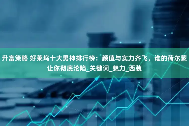 升富策略 好莱坞十大男神排行榜：颜值与实力齐飞，谁的荷尔蒙让你彻底沦陷_关键词_魅力_西装
