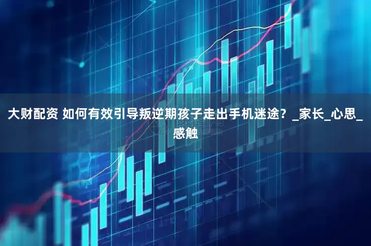 大财配资 如何有效引导叛逆期孩子走出手机迷途？_家长_心思_感触