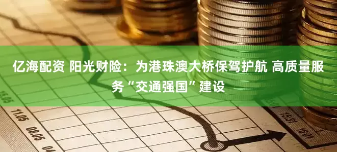 亿海配资 阳光财险：为港珠澳大桥保驾护航 高质量服务“交通强国”建设