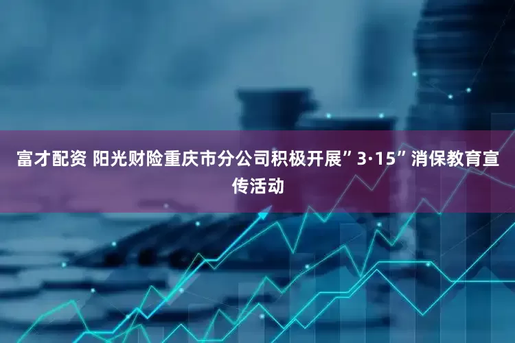 富才配资 阳光财险重庆市分公司积极开展”3·15”消保教育宣传活动