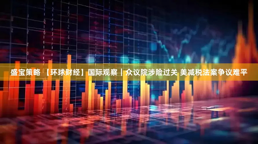 盛宝策略 【环球财经】国际观察｜众议院涉险过关 美减税法案争议难平