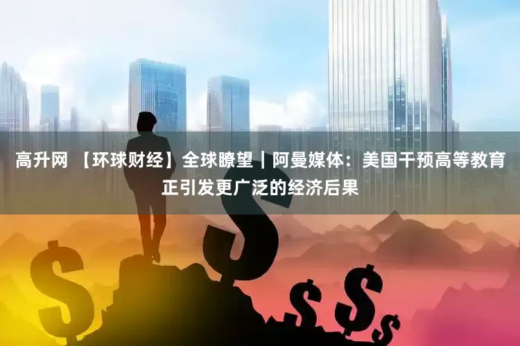 高升网 【环球财经】全球瞭望｜阿曼媒体：美国干预高等教育正引发更广泛的经济后果