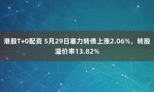 港股T+0配资 5月29日塞力转债上涨2.06%，转股溢价率13.82%