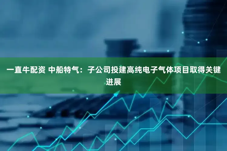 一直牛配资 中船特气：子公司投建高纯电子气体项目取得关键进展
