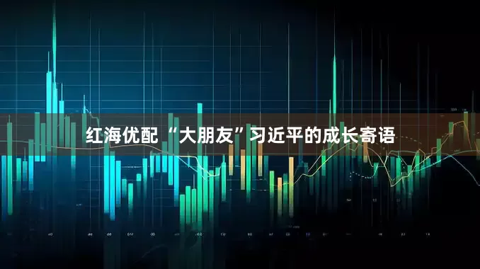 红海优配 “大朋友”习近平的成长寄语