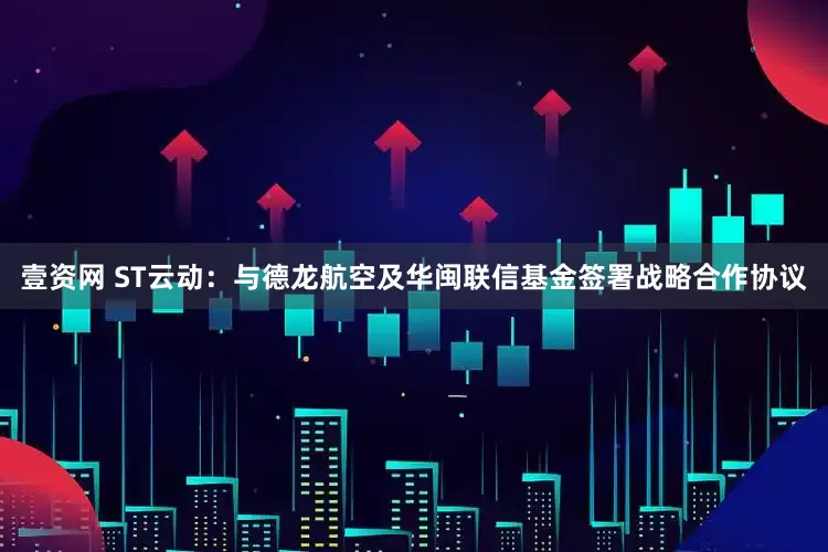 壹资网 ST云动：与德龙航空及华闽联信基金签署战略合作协议
