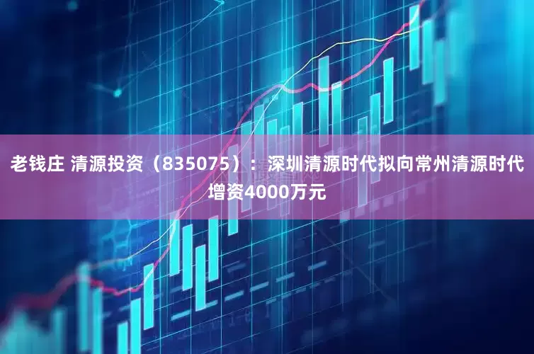 老钱庄 清源投资（835075）：深圳清源时代拟向常州清源时代增资4000万元