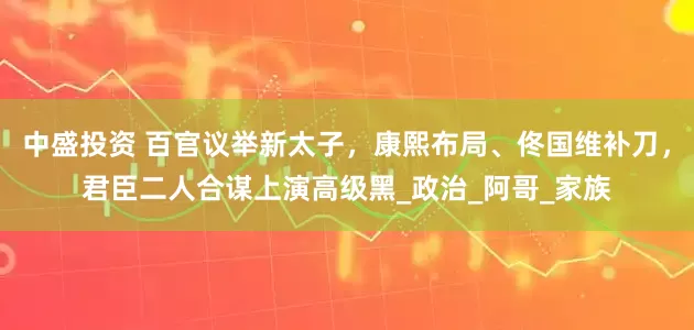中盛投资 百官议举新太子，康熙布局、佟国维补刀，君臣二人合谋上演高级黑_政治_阿哥_家族