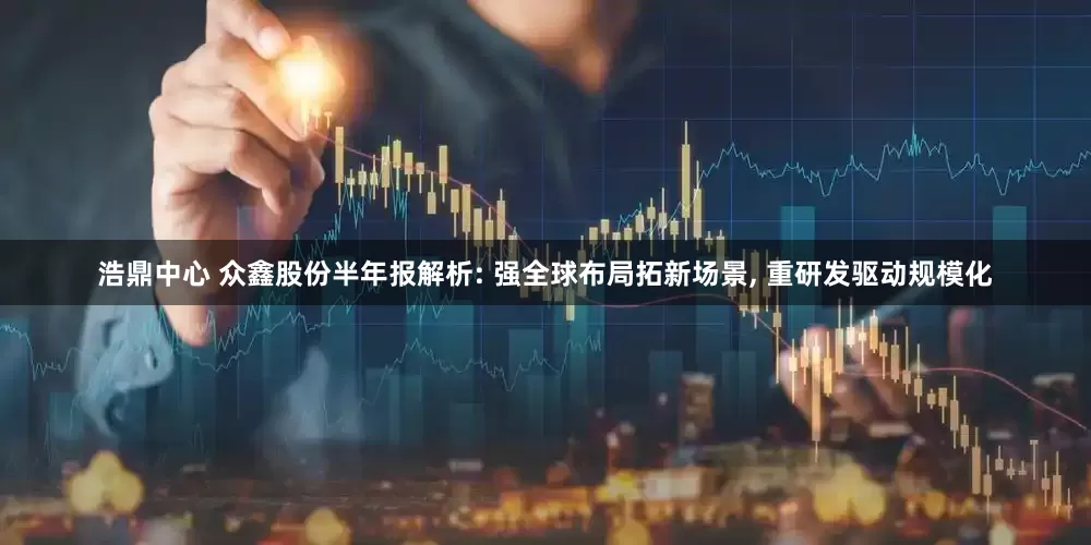 浩鼎中心 众鑫股份半年报解析: 强全球布局拓新场景, 重研发驱动规模化