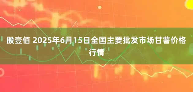 股壹佰 2025年6月15日全国主要批发市场甘薯价格行情