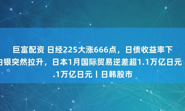 巨富配资 日经225大涨666点，日债收益率下跌，黄金白银突然拉升，日本1月国际贸易逆差超1.1万亿日元丨日韩股市