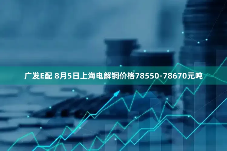 广发E配 8月5日上海电解铜价格78550-78670元吨