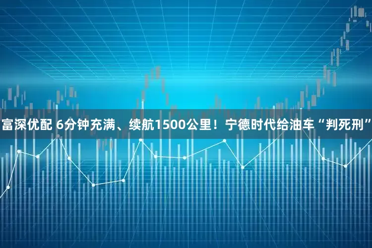 富深优配 6分钟充满、续航1500公里！宁德时代给油车“判死刑”