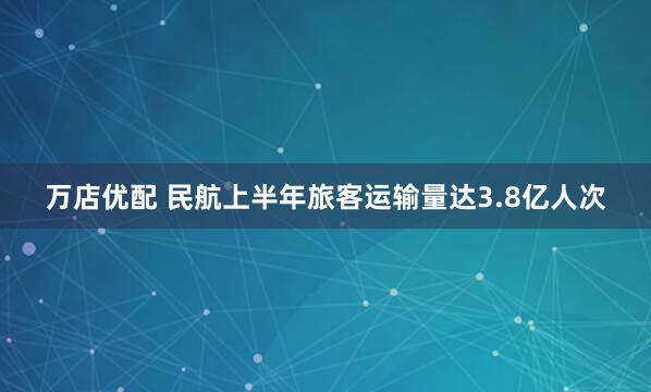 万店优配 民航上半年旅客运输量达3.8亿人次