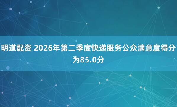 明道配资 2026年第二季度快递服务公众满意度得分为85.0分