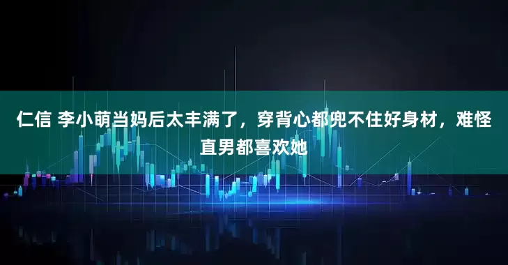 仁信 李小萌当妈后太丰满了，穿背心都兜不住好身材，难怪直男都喜欢她